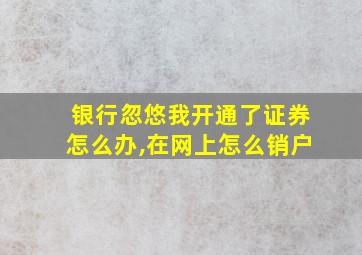 银行忽悠我开通了证券怎么办,在网上怎么销户