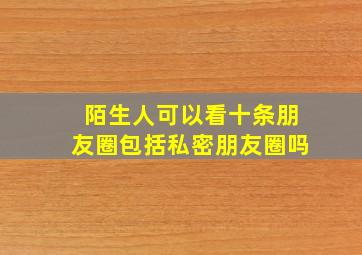 陌生人可以看十条朋友圈包括私密朋友圈吗