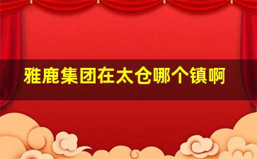 雅鹿集团在太仓哪个镇啊