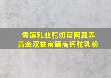 雪莲乳业驼奶官网赢养黄金双益富硒高钙驼乳粉