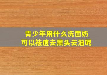 青少年用什么洗面奶可以祛痘去黑头去油呢