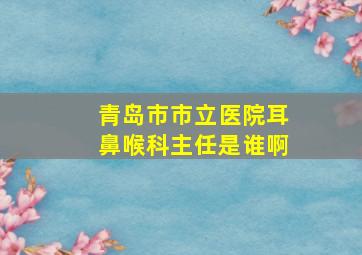 青岛市市立医院耳鼻喉科主任是谁啊