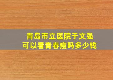 青岛市立医院于文强可以看青春痘吗多少钱