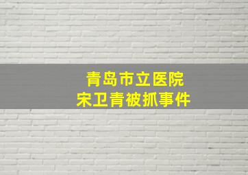 青岛市立医院宋卫青被抓事件