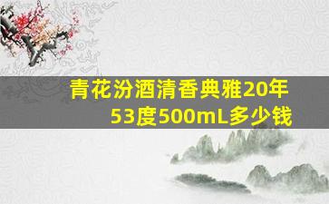 青花汾酒清香典雅20年53度500mL多少钱