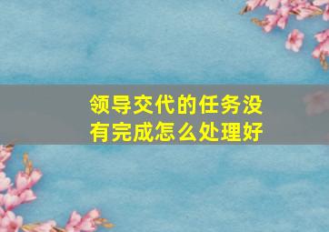 领导交代的任务没有完成怎么处理好