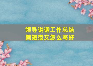 领导讲话工作总结简短范文怎么写好