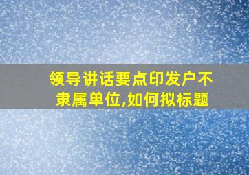 领导讲话要点印发户不隶属单位,如何拟标题