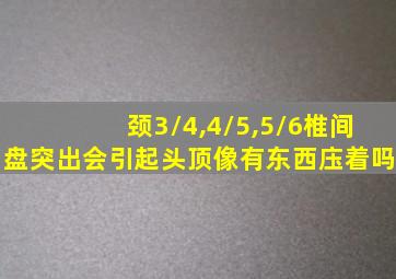 颈3/4,4/5,5/6椎间盘突出会引起头顶像有东西庒着吗