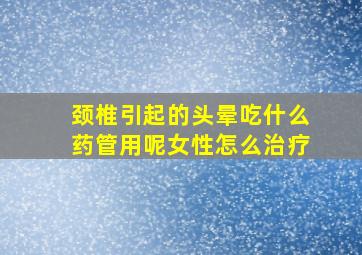 颈椎引起的头晕吃什么药管用呢女性怎么治疗