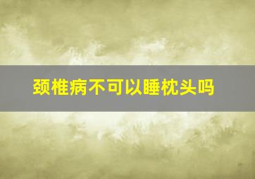 颈椎病不可以睡枕头吗