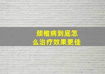 颈椎病到底怎么治疗效果更佳