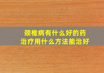 颈椎病有什么好的药治疗用什么方法能治好