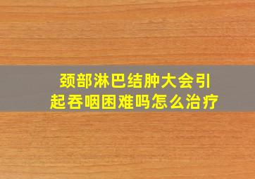 颈部淋巴结肿大会引起吞咽困难吗怎么治疗