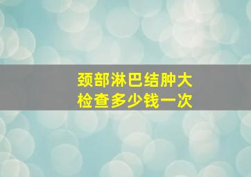 颈部淋巴结肿大检查多少钱一次