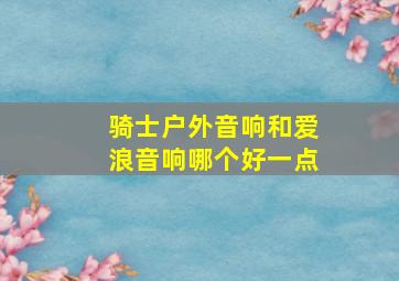 骑士户外音响和爱浪音响哪个好一点