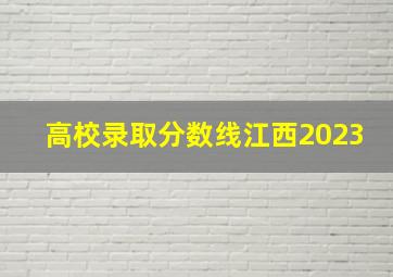 高校录取分数线江西2023