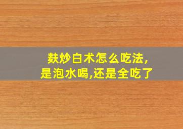 麸炒白术怎么吃法,是泡水喝,还是全吃了