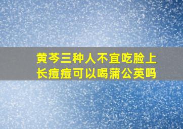 黄芩三种人不宜吃脸上长痘痘可以喝蒲公英吗