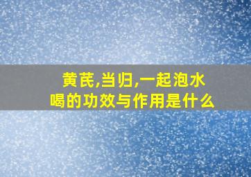 黄芪,当归,一起泡水喝的功效与作用是什么