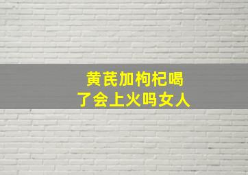 黄芪加枸杞喝了会上火吗女人