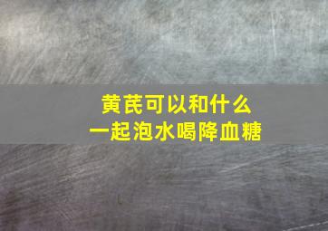 黄芪可以和什么一起泡水喝降血糖