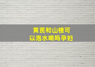 黄芪和山楂可以泡水喝吗孕妇