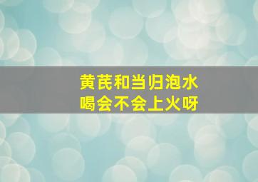 黄芪和当归泡水喝会不会上火呀