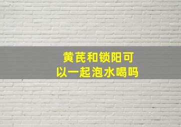 黄芪和锁阳可以一起泡水喝吗