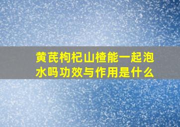 黄芪枸杞山楂能一起泡水吗功效与作用是什么