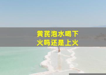 黄芪泡水喝下火吗还是上火