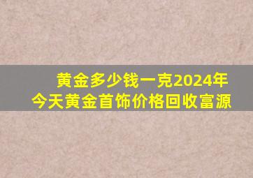 黄金多少钱一克2024年今天黄金首饰价格回收富源