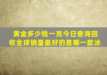 黄金多少钱一克今日查询回收全球销量最好的是哪一款冰