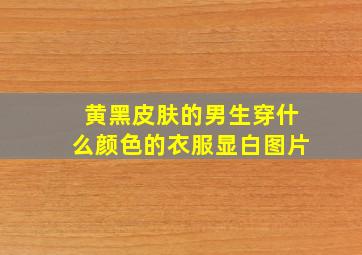 黄黑皮肤的男生穿什么颜色的衣服显白图片