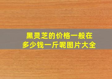 黑灵芝的价格一般在多少钱一斤呢图片大全