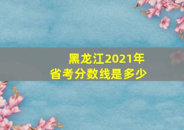 黑龙江2021年省考分数线是多少