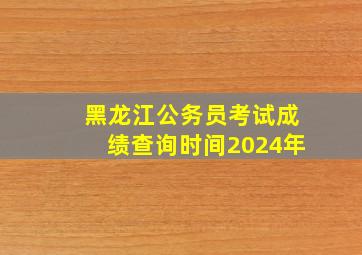 黑龙江公务员考试成绩查询时间2024年