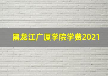 黑龙江广厦学院学费2021