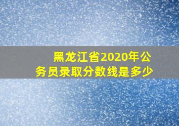 黑龙江省2020年公务员录取分数线是多少