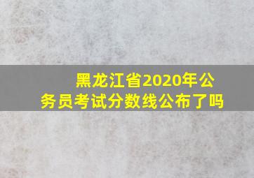 黑龙江省2020年公务员考试分数线公布了吗