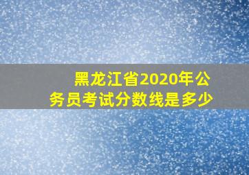 黑龙江省2020年公务员考试分数线是多少