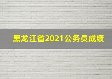 黑龙江省2021公务员成绩