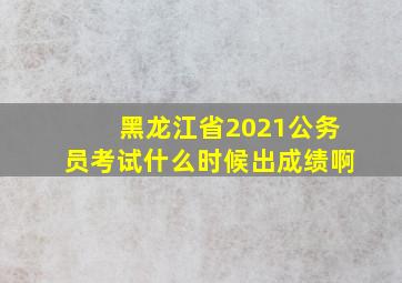 黑龙江省2021公务员考试什么时候出成绩啊