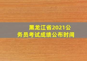 黑龙江省2021公务员考试成绩公布时间