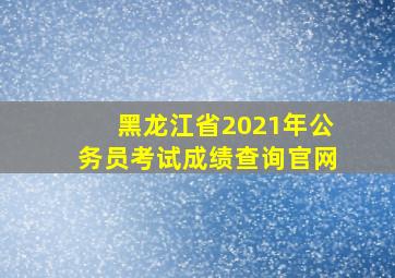 黑龙江省2021年公务员考试成绩查询官网