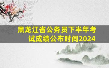 黑龙江省公务员下半年考试成绩公布时间2024