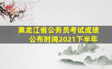 黑龙江省公务员考试成绩公布时间2021下半年