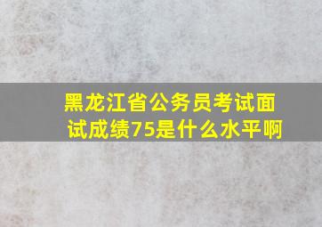 黑龙江省公务员考试面试成绩75是什么水平啊