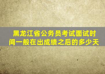 黑龙江省公务员考试面试时间一般在出成绩之后的多少天