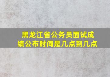 黑龙江省公务员面试成绩公布时间是几点到几点